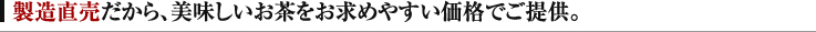 製造直売だから、美味しいお茶をお求めやすい価格でご提供。